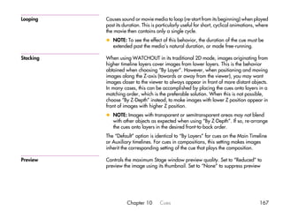 Looping    Causes sound or movie media to loop (re-start from its beginning) when played
           past its duration. This is particularly useful for short, cyclical animations, where
           the movie then contains only a single cycle.
           x NOTE: To see the effect of this behavior, the duration of the cue must be
             extended past the media’s natural duration, or made free-running.

Stacking   When using WATCHOUT in its traditional 2D mode, images originating from
           higher timeline layers cover images from lower layers. This is the behavior
           obtained when choosing “By Layer”. However, when positioning and moving
           images along the Z-axis (towards or away from the viewer), you may want
           images closer to the viewer to always appear in front of more distant objects.
           In many cases, this can be accomplished by placing the cues onto layers in a
           matching order, which is the preferable solution. When this is not possible,
           choose “By Z-Depth” instead, to make images with lower Z position appear in
           front of images with higher Z position.
           x NOTE: Images with transparent or semitransparent areas may not blend
             with other objects as expected when using “By Z-Depth”. If so, re-arrange
             the cues onto layers in the desired front-to-back order.
           The “Default” option is identical to “By Layers” for cues on the Main Timeline
           or Auxiliary timelines. For cues in compositions, this setting makes images
           inherit the corresponding setting of the cue that plays the composition.

Preview    Controls the maximum Stage window preview quality. Set to “Reduced” to
           preview the image using its thumbnail. Set to “None” to suppress preview




                     Chapter 10       Cues                                                167
 