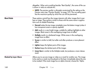 altogether. When set to anything besides “Best Quality”, the name of the cue
                        is shown in italics to indicate this.
                        x NOTE: The preview quality is ultimately constrained by the setting on the
                          Preview menu (see “Preview Quality” on page 127). The cue setting speci-
                          fies the maximum quality by which the cue will be previewed.

Blend Mode              These options control how the image interacts with other images that it over-
                        laps on stage. They perform similar to those with the same name in applica-
                        tions such as Adobe Photoshop.
                        • Normal makes the top image completely cover the bottom image (unless it
                          has transparent areas or opacity applied).
                        • Add results in a very bright image, suitable for adding highlights to other
                          images. Black areas in the overlapping image have no effect.
                        • Multiply results in a darkened image. White areas in the overlapping
                          image have no effect.
                        • Screen is similar to Add, but softer and often produces a more pleasant
                          effect.
                        • Lighten keeps the lightest parts of the images.
                        • Darken keeps the darkest parts of the images
                        • Linear Burn is similar to the Multiple mode, but produces a more intense
                          result.

Masked by Layer Above   Allows you to use one image or video as a mask for another one. The image
                        to be used as a mask must be placed on the layer immediately above the one
                        to be masked. If the mask image has an alpha channel, choose the “Alpha


168                               Chapter 10     Cues
 