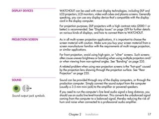 DISPLAY DEVICES              WATCHOUT can be used with most display technologies, including DLP and
                             LCD projectors, LCD monitors, video wall cubes and plasma screens. Generally
                             speaking, you can use any display device that’s compatible with the display
                             card in the display computer.
                             For projection purposes, DLP projectors with a high contrast ratio (2000:1 or
                             better) is recommended. See “Display Issues” on page 229 for further details
                             on various kinds of displays, and how to connect them to WATCHOUT.

PROJECTION SCREEN            As in all multi-screen projection applications, it is important to choose the
                             screen material with caution. Make sure you buy your screen material from a
                             screen manufacturer familiar with the requirements of multi-image projection,
                             or similar applications.
                             For front projection, avoid using high-gain, or “silver” screens. Such screens
                             often cause uneven brightness or banding when using multiple projectors and/
                             or when viewing from non-optimal angles. See “Banding” on page 235.
                             A related problem when using rear projection screens is the “hot-spot” caused
                             by the projection lens showing through the projection surface. See “Rear
                             Projection” on page 235.

SOUND                        Sound can be provided through any of the display computers, or through the
                             production computer. Simply connect the sound output from the computer
                             (usually a 3.5 mm mini-jack) to the amplifier or powered speakers.
                             If you need to run the computer’s line level audio signal a long distance, you
Sound output jack symbols.   should use an audio line level transformer. This converts the unbalanced signal
                             coming from the computer to a balanced signal, thereby reducing the risk of
                             hum and noise when connected to a professional audio amplifier.



                                    Chapter 2      Installation                                          17
 