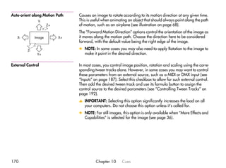 Auto-orient along Motion Path   Causes an image to rotate according to its motion direction at any given time.
               Y-               This is useful when animating an object that should always point along the path
                      Z+        of motion, such as an airplane (see illustration on page 68).
                                The “Forward Motion Direction” options control the orientation of the image as
   X-         Image        X+   it moves along the motion path. Choose the direction here to be considered
                                forward, with the default value being the right edge of the image.

         Z-                     x NOTE: In some cases you may also need to apply Rotation to the image to
               Y+                 make it point in the desired direction.

External Control                In most cases, you control image position, rotation and scaling using the corre-
                                sponding tween tracks alone. However, in some cases you may want to control
                                these parameters from an external source, such as a MIDI or DMX input (see
                                “Inputs” on page 187). Select this checkbox to allow for such external control.
                                Then add the desired tween track and use its formula button to assign the
                                control source to the desired parameters (see “Controlling Tween Tracks” on
                                page 192).
                                v IMPORTANT: Selecting this option significantly increases the load on all
                                  your computers. Do not choose this option unless it’s called for.
                                x NOTE: For still images, this option is only available when “More Effects and
                                  Capabilities” is selected for the image (see page 36).




170                                       Chapter 10      Cues
 