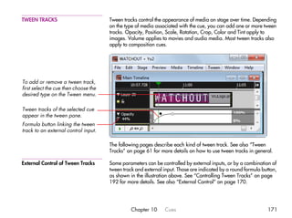 TWEEN TRACKS                           Tween tracks control the appearance of media on stage over time. Depending
                                       on the type of media associated with the cue, you can add one or more tween
                                       tracks. Opacity, Position, Scale, Rotation, Crop, Color and Tint apply to
                                       images. Volume applies to movies and audio media. Most tween tracks also
                                       apply to composition cues.




To add or remove a tween track,
first select the cue then choose the
desired type on the Tween menu.

Tween tracks of the selected cue
appear in the tween pane.
Formula button linking the tween
track to an external control input.

                                       The following pages describe each kind of tween track. See also “Tween
                                       Tracks” on page 61 for more details on how to use tween tracks in general.

External Control of Tween Tracks       Some parameters can be controlled by external inputs, or by a combination of
                                       tween track and external input. Those are indicated by a round formula button,
                                       as shown in the illustration above. See “Controlling Tween Tracks” on page
                                       192 for more details. See also “External Control” on page 170.




                                                 Chapter 10     Cues                                            171
 
