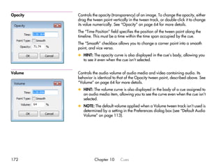 Opacity   Controls the opacity (transparency) of an image. To change the opacity, either
          drag the tween point vertically in the tween track, or double-click it to change
          its value numerically. See “Opacity” on page 64 for more details.
          The “Time Position” field specifies the position of the tween point along the
          timeline. This must be a time within the time span occupied by the cue.
          The “Smooth” checkbox allows you to change a corner point into a smooth
          point, and vice versa.
          x HINT: The opacity curve is also displayed in the cue’s body, allowing you
            to see it even when the cue isn’t selected.


Volume    Controls the audio volume of audio media and video containing audio. Its
          behavior is identical to that of the Opacity tween point, described above. See
          “Volume” on page 64 for more details.
          x HINT: The volume curve is also displayed in the body of a cue assigned to
            an audio media item, allowing you to see the curve even when the cue isn’t
            selected.
          x NOTE: The default volume applied when a Volume tween track isn’t used is
            determined by a setting in the Preferences dialog box (see “Default Audio
            Volume” on page 113).




172                 Chapter 10      Cues
 