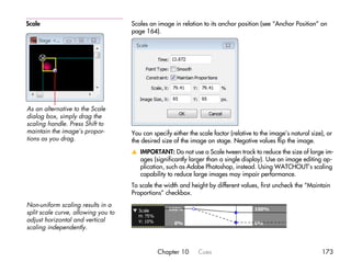 Scale                                Scales an image in relation to its anchor position (see “Anchor Position” on
                                     page 164).




As an alternative to the Scale
dialog box, simply drag the
scaling handle. Press Shift to
maintain the image’s propor-         You can specify either the scale factor (relative to the image’s natural size), or
tions as you drag.                   the desired size of the image on stage. Negative values flip the image.
                                     v IMPORTANT: Do not use a Scale tween track to reduce the size of large im-
                                       ages (significantly larger than a single display). Use an image editing ap-
                                       plication, such as Adobe Photoshop, instead. Using WATCHOUT’s scaling
                                       capability to reduce large images may impair performance.
                                     To scale the width and height by different values, first uncheck the “Maintain
                                     Proportions” checkbox.
Non-uniform scaling results in a
split scale curve, allowing you to
adjust horizontal and vertical
scaling independently.


                                               Chapter 10       Cues                                              173
 