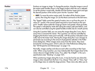 Position   Positions an image on stage. To change the position, drag the image or one of
           the motion path handles shown in the Stage window when the cue is selected.
           To set the position numerically, double-click the Position tween point and type
           the desired position of the anchor point into the “Location” field.
           x HINT: To move the entire motion path, first select all the Position tween
             points, then drag the image. Or use the Move command on the Edit menu.
           The “Speed” fields control the speed of motion into or out from the point. A
           value of 1 results in the normal speed required to move linearly to the next
           point. Smaller values make the image go slower and greater values go faster.
           The speed is indicated by white dots along the motion path (see below), and
           can also be controlled using the speed handles (visible only for smooth points).
           Using the Z position field, you can move the image along the Z axis, that is
           away from or towards the viewer. The Z position can also be controlled by
           dragging the Position tween point vertically, with the position indicated numer-
           ically next to the tween track. Moving the image along the Z axis changes its
           perceived size according to the amount of perspective selected in the Prefer-
           ences dialog box. When images move away from the viewer, they move
           towards the vanishing point, which is also set in the Preferences dialog box.
           See “3D Perspective and Stereoscopy” on page 116.
           Normally, images overlap and obscure each other according to their layer
           order. When using Z position, you may instead prefer that images closer to the
           viewer obscure images farther away. If so, select “By Z-Depth” in the cue’s
           specifications (see “Stacking” on page 167).
           When positioning images along the Z axis, it may be hard to see where the
           image is when viewed from the front. if so, choose “View, Left” or “View, Top”
           on the Stage menu to rotate the stage preview. These views also allow you to


174                  Chapter 10      Cues
 
