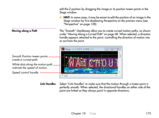 edit the Z position by dragging the image or its position tween points in the
                                       Stage window.
                                       x HINT: In some cases, it may be easier to edit the position of an image in the
                                         Stage window by first deselecting Perspective on the preview menu (see
                                         “Perspective” on page 128).

Moving along a Path                    The “Smooth” checkboxes allow you to create curved motion paths, as shown
                                       under “Moving Along a Curved Path” on page 68. When selected, a direction
                                       handle appears attached to the point, controlling the direction of motion into
                                       or out from the point.




Smooth Position tween points
create a curved path.
White dots along the motion path
indicate the speed of motion.
Speed control handle.



                        Link Handles   Select “Link Handles” to make sure that the motion through a tween point is
                                       perfectly smooth. When selected, the directional handles on either side of the
                                       point are linked so they always point in opposite directions.




                                                 Chapter 10      Cues                                            175
 