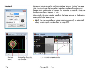 Rotation Z                        Rotates an image around its anchor point (see “Anchor Position” on page
                                  164). You can rotate the image by a specified number of revolutions or
                                  degrees, or a combination of the two. (For example, to rotate 2.5 times, set
                                  Revolutions to 2 and Degrees to 180.)
                                  Alternatively, drag the rotation handle in the Stage window or the Rotation
                                  tween point in the tween pane.
                                  x HINT: You can also make an image rotate automatically to orient itself
                                    along a motion path, as described on page 170.




    Anchor   Rotate by dragging             …or a rotation tween point.
    point.   the handle…



176                                         Chapter 10     Cues
 