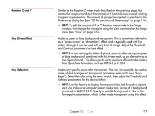 Rotation X and Y   Similar to the Rotation Z tween track described on the previous page, but
                   rotates the image around its X (horizontal) or Y (vertical) axes instead, making
                   it appear in perspective. The amount of perspective applied is specified in the
                   Preferences dialog box (see “3D Perspective and Stereoscopy” on page 116).
                   x HINT: To edit the amount of X or Y Rotation interactively in the Stage
                     window, first change the viewpoint using the View command on the Stage
                     menu (see “View” on page 123).

Key (Green/Blue)   Makes a green or blue background transparent. This is sometimes referred to
                   as a “green screen” or “chromakey” effect, and is typically used with live
                   video, although it can be used with any kind of image. Adjust the Threshold
                   and Contrast parameters for best effect.
                   x HINT: For non-rectangular video playback, you can often use a pure green
                     or blue background, combined with this tween track, as an alternative to a
                     true alpha channel. This allows you to use to use more efficient video codecs
                     than QuickTime Animation, such as MPEG-2 or H.264.

Key (Selective)    Makes any specific, pure color transparent. This can, for example, be used to
                   make a black background transparent (sometimes referred to as a “luma
                   keyer”). Select the color using the color swatch, then adjust the Threshold and
                   Softness parameters for the desired effect.
                   x HINT: Use this feature to display Powerpoint slides, fed through a capture
                     card Live Video or a Computer Screen media item, on top of a background
                     produced in WATCHOUT. Specify a suitable background s color in the
                     Powerpoint presentation, which is then made transparent using this effect.




                             Chapter 10      Cues                                             177
 