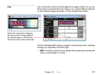 Crop                                      Use a Crop tween track to move the edges of an image inwards. You can use
                                          this to remove unwanted parts of an image, or as a creative effect to make text
                                          or other elements appear gradually, as in the example shown below.




Adjust the cropping by dragging
the tween point corresponding to
the desired edge, or double-click
the point to set its value numerically.


                                          Here the right edge of the image is cropped in a decreasing manner, revealing
                                          the logo as a wipe effect, from left to right.
                                          x HINT: To specify a precise amount, double-click a tween point and enter the
                                            value as a percentage or in pixels.




                                                    Chapter 10      Cues                                            179
 