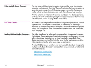 Using Multiple Sound Channels        You can have multiple display computers playing at the same time, thereby
                                     providing multiple audio channels. The synchronization between computers is
                                     generally good enough for multi-language support or special effects sound
                                     tracks, but not for true, phase accurate, multi-channel sound reproduction.
                                     Another option is to install a multi-channel sound card in a display computer.
                                     Such sounds cards can handle up to eight phase accurate sound channels. See
                                     “Multi-Channel Audio” on page 45 for more details.

LIVE VIDEO INPUT                     WATCHOUT can integrate live video feeds using video input devices, such as
                                     capture cards. This may be a camera feed, a satellite link or the image
                                     displayed by another computer (for example, a Microsoft PowerPoint® presen-
                                     tation). For examples on some suitable video input solutions, see “Live Video
                                     Input” on page 214.

Feeding Multiple Display Computers   The video signal must be fed to each computer where it’s supposed to appear.
                                     For instance, if your system uses five display computers, and you want to show
                                     a live video image straddling two of those five display areas, both those
                                     display computers must be fitted with the same kind of capture card, and the
                                     video signal must be fed to the same input on both cards.
                                     A video DA (distribution amplifier) may be required to distribute the signal to
                                     multiple inputs. Such devices are available from companies such as Extron and
                                     Kramer Electronics:
                                        http://www.kramer.co.il/
                                        http://www.extron.com/




18                                          Chapter 2      Installation
 