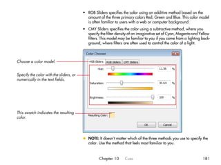 • RGB Sliders specifies the color using an additive method based on the
                                           amount of the three primary colors Red, Green and Blue. This color model
                                           is often familiar to users with a web or computer background.
                                         • CMY Sliders specifies the color using a subtractive method, where you
                                           specify the filter density of an imaginative set of Cyan, Magenta and Yellow
                                           filters. This model may be familiar to you if you come from a lighting back-
                                           ground, where filters are often used to control the color of a light.



Choose a color model.


Specify the color with the sliders, or
numerically in the text fields.




This swatch indicates the resulting
color.




                                         x NOTE: It doesn’t matter which of the three methods you use to specify the
                                           color. Use the method that feels most familiar to you.


                                                   Chapter 10     Cues                                            181
 