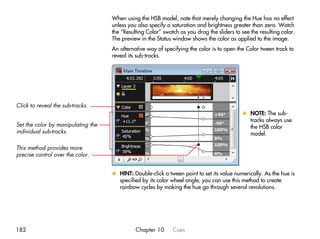 When using the HSB model, note that merely changing the Hue has no effect
                                    unless you also specify a saturation and brightness greater than zero. Watch
                                    the “Resulting Color” swatch as you drag the sliders to see the resulting color.
                                    The preview in the Status window shows the color as applied to the image.
                                    An alternative way of specifying the color is to open the Color tween track to
                                    reveal its sub-tracks.




Click to reveal the sub-tracks.
                                                                                             x NOTE: The sub-
                                                                                               tracks always use
Set the color by manipulating the                                                              the HSB color
individual sub-tracks.                                                                         model.

This method provides more
precise control over the color.


                                    x HINT: Double-click a tween point to set its value numerically. As the hue is
                                      specified by its color wheel angle, you can use this method to create
                                      rainbow cycles by making the hue go through several revolutions.




182                                           Chapter 10      Cues
 