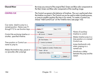 Channel Mixer                       Re-mixes any amount of the original Red, Green and Blue color components to
                                    the Red, Green and Blue color components of the resulting image.

CONTROL CUE                         The Control cue governs the behavior of timelines. The cue is performed when
                                    the timeline runs past it. The Control cue can be used to make a timeline pause,
                                    or jump to another position (by time or by name). To create a Control cue,
                                    choose “Add Control Cue” on the Timeline menu (see page 143).

Cue name. Used to jump to a
named position. Name cues F1
through F12 to use function keys.
                                                                                         Name of auxiliary
Control the enclosing timeline or                                                        timeline to control.
another, specified timeline.                                                             Makes timeline jump to a
                                                                                         time position or a named
                                                                                         Control cue.
Time position or Control cue
name to jump to.                                                                         Jumps backwards only
                                                                                         when jumping to a
                                                                                         named cue.
Makes the timeline stop, pause or
run (possibly after jumping).                                                            Introduces a delay
                                                                                         between the jump and the
                                                                                         restart.




184                                           Chapter 10      Cues
 
