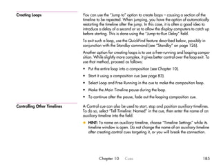 Creating Loops                You can use the “Jump to” option to create loops – causing a section of the
                              timeline to be repeated. When jumping, you have the option of automatically
                              restarting the timeline after the jump. In this case, it is often a good idea to
                              introduce a delay of a second or so to allow the display computers to catch up
                              before starting. This is done using the “Jump-to-Run Delay” field.
                              To exit such a loop, use the QuickFind feature described below, possibly in
                              conjunction with the Standby command (see “Standby” on page 126).
                              Another option for creating loops is to use a free-running and looping compo-
                              sition. While slightly more complex, it gives better control over the loop exit. To
                              use that method, proceed as follows:
                              • Put the entire loop into a composition (see Chapter 10).
                              • Start it using a composition cue (see page 83).
                              • Select Loop and Free Running in the cue to make the composition loop.
                              • Make the Main Timeline pause during the loop.
                              • To continue after the pause, fade out the looping composition cue.

Controlling Other Timelines   A Control cue can also be used to start, stop and position auxiliary timelines.
                              To do so, select “Tell Timeline: Named” in the cue, then enter the name of an
                              auxiliary timeline into the field.
                              x HINT: To name an auxiliary timeline, choose “Timeline Settings” while its
                                timeline window is open. Do not change the name of an auxiliary timeline
                                after creating control cues targeting it, or you will break the connection.




                                        Chapter 10       Cues                                               185
 