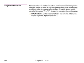 Using Find and QuickFind   Named Control cues can be used with the Find command to locate a position
                           along the timeline by name. A QuickFind feature allows you to instantly jump
                           to positions using the computer’s function keys. To use this feature, simply
                           name the Control cues “F1”, “F2”, etc, as in the example on the previous page.
                           v IMPORTANT: The Control cue’s name field is case sensitive. When using
                             function key names, type an upper case F.




186                                  Chapter 10     Cues
 