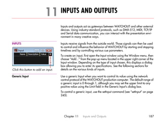 11 INPUTS AND OUTPUTS                                                                     11




                                     Inputs and outputs act as gateways between WATCHOUT and other external
                                     devices. Using industry-standard protocols, such as DMX-512, MIDI, TCP/IP
                                     and Serial data communication, you can interact with the presentation envi-
                                     ronment in many creative ways.

INPUTS                               Inputs receive signals from the outside world. Those signals can then be used
                                     to control and influence the behavior of WATCHOUT by starting and stopping
                                     timelines and by controlling various cue parameters.
                                     To create an input, first open the Input window using the Window menu, then
                                     choose “Add...” from the pop-up menu located in the upper right corner of the
                                     Input window. Depending on the type of input chosen, this displays a dialog
                                     box allowing you to enter its specifications. See the following sections for
Click this button to add an input.   details on the various kinds of inputs.

Generic Input                        Use a generic Input when you want to control its value using the network
                                     control protocol of the WATCHOUT production computer. The default range of
                                     a generic input is 0 through 1, although you may set the upper limit to any
                                     positive value using the Limit field in the Generic Input’s dialog box.
                                     To control a generic input, use the setInput command (see “setInput” on page
                                     245).




                                       Chapter 11      Inputs and Outputs                                     187
 