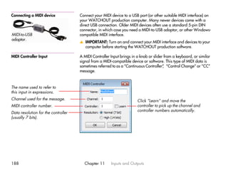 Connecting a MIDI device             Connect your MIDI device to a USB port (or other suitable MIDI interface) on
                                     your WATCHOUT production computer. Many newer devices come with a
                                     direct USB connection. Older MIDI devices often use a standard 5-pin DIN
                                     connector, in which case you need a MIDI-to-USB adaptor, or other Windows-
MIDI-to-USB                          compatible MIDI interface.
adaptor.
                                     v IMPORTANT: Turn on and connect your MIDI interface and devices to your
                                       computer before starting the WATCHOUT production software.

MIDI Controller Input                A MIDI Controller Input brings in a knob or slider from a keyboard, or similar
                                     signal from a MIDI-compatible device or software. This type of MIDI data is
                                     sometimes referred to as a “Continuous Controller” “Control Change” or “CC”
                                                                                       ,
                                     message.



The name used to refer to
this input in expressions.
Channel used for the message.                                          Click “Learn” and move the
MIDI controller number.                                                controller to pick up the channel and
                                                                       controller numbers automatically.
Data resolution for the controller
(usually 7 bits).




188                                    Chapter 11      Inputs and Outputs
 