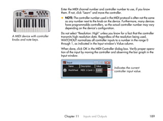 Enter the MIDI channel number and controller number to use, if you know
                                them. If not, click “Learn” and move the controller.
                                x NOTE: The controller number used in the MIDI protocol is often not the same
                                  as any number next to the knob on the device. Furthermore, many devices
                                  have programmable controllers, so the actual controller number may vary
                                  depending on the device’s configuration.
                                Do not select “Resolution: High” unless you know for a fact that the controller
A MIDI device with controller   transmits high resolution data. Regardless of the resolution being used,
knobs and note keys.            WATCHOUT normalizes all controller inputs to a number in the range 0
                                through 1, as indicated in the Input window’s Value column.
                                When done, click OK in the MIDI Controller dialog box. Verify proper opera-
                                tion of the input by moving the controller and observing the bar graph in the
                                Input window.



                                                                             Indicates the current
                                                                             controller input value.




                                  Chapter 11       Inputs and Outputs                                      189
 