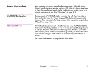 Software Driver Installation   Most capture cards require specialized software drivers. Although such a
                               driver is usually delivered with the card on a CD-ROM, it’s often a good idea
                               to check the manufacturer’s web site for the latest driver version. For a list of
                               suitable capture cards, see “Live Video Input” on page 214.

WATCHOUT Configuration         Configure each WATCHOUT display computer that will show live video as
                               described under “Add Live Video” on page 137. Optionally, you can also
                               choose to show live video in the Stage window of the production computer (see
                               “Video In” on page 116).

MIDI AND DMX-512               WATCHOUT can communicate with other devices using the MIDI and DMX-
                               512 industry standard protocols, as well as devices connected through a serial
                               or network data link. MIDI communication requires a Windows compatible
                               MIDI interface, which is often connected through a USB port. Follow the instruc-
                               tions included with your MIDI interface to install any required software or
                               drivers.
                               See “Inputs and Outputs” on page 187 for more details.




                                       Chapter 2      Installation                                           19
 