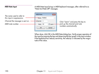 MIDI Note Input                   A MIDI Note Input brings in MIDI keyboard messages, often referred to as
                                  “Note On/Note Off” messages.



The name used to refer to
this input in expressions.
Channel the message is sent on.                                      Click “Learn” and press the key to
MIDI note number.                                                    pick up the channel and note
                                                                     numbers automatically.



                                  When done, click OK in the MIDI Note dialog box, Verify proper operation of
                                  the input by pressing the key and observing the bar graph in the Input window.
                                  If the keyboard has velocity sensitivity, the velocity is indicated by the magni-
                                  tude of the value.




190                                  Chapter 11      Inputs and Outputs
 