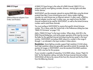 DMX-512 Input                   A DMX-512 Input brings in the value of a DMX channel. DMX-512 is a
                                protocol used by most lighting consoles, dimmers, moving lights and other
                                similar devices.
                                WATCHOUT uses the computer network to receive DMX data using the Artnet
                                protocol (see http://www.artisticlicence.com/). Many modern lighting
DMX-to-Ethernet adapters from   consoles can send Artnet over an Ethernet network. In other cases, a DMX-to-
Enttec and Kissbox.             Ethernet adapter must be used. In either case, you need to know the DMX
                                channel number(s) to be used for WATCHOUT, as well as the Artnet Universe
                                number used to send those channels.
                                You must configure WATCHOUT to receive that specific Artnet Universe
                                number. This is done under the Control tab in the Preferences dialog box (see
                                “DMX-512 Universe” on page 115).
                                Add a “DMX-512 Input” to the Input window. When done, click OK in the
                                DMX Channel dialog box, and verify proper operation of the input by moving
                                the fader for the specified channel and observing the bar graph in the Input
                                window. WATCHOUT normalizes DMX values to a number in the range 0
                                through 1, as indicated in the Input window’s Value column.
                                Resolution. Some lighting consoles support high resolution (16 bit) values.
                                Such high resolution values are generally required to control, for example, the
                                position of images in WATCHOUT, since the standard 8 bit DMX resolution
                                (0...255) is too low for this purpose.
                                if your console is capable of outputting 16 bit DMX values, choose “High (16
                                bits)” for the Resolution setting, and enter the base (coarse) channel number.
                                WATCHOUt will derive the coarse 8 bits from this channel and the fine 8 bits
                                from the following channel.




                                  Chapter 11      Inputs and Outputs                                      191
 