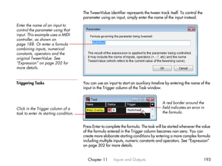 The TweenValue identifier represents the tween track itself. To control the
                                        parameter using an input, simply enter the name of the input instead.

Enter the name of an input to
control the parameter using that
input. This example uses a MIDI
controller, as shown on
page 188. Or enter a formula
combining inputs, numerical
constants, operators and the
original TweenValue. See
“Expression” on page 202 for
more details.


Triggering Tasks                        You can use an input to start an auxiliary timeline by entering the name of the
                                        input in the Trigger column of the Task window.


                                                                                         A red border around the
Click in the Trigger column of a                                                         field indicates an error in
task to enter its starting condition.                                                    the formula.


                                        Press Enter to complete the formula. The task will be started whenever the value
                                        of the formula entered in the Trigger column becomes non-zero. You can
                                        create more elaborate starting conditions by entering a more complex formula
                                        including multiple inputs, numeric constants and operators. See “Expression”
                                        on page 202 for more details.


                                          Chapter 11       Inputs and Outputs                                         193
 
