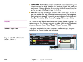 v IMPORTANT: Most media cues need some time to prepare before they will
                                    appear properly on stage. Therefore, it is generally a good idea not to put
                                    such cues at the very beginning of an auxiliary timeline. Leave about a sec-
                                    ond or so empty at the beginning of the timeline.
                                  x HINT: You can only use a trigger to start a task – not to stop it. To stop a
                                    task, use another task with a timeline containing a control cue that targets
                                    the timeline to be stopped. Trigger this second task using the desired condi-
                                    tion. See “Controlling Other Timelines” on page 185 for more details.

OUTPUTS                           Use Outputs to send data to other devices and systems from WATCHOUT. To
                                  create an output, click the menu button in the upper right corner of the Output
                                  window and choose “Add...” (see “Output Window” on page 102).

Creating Output Cues              Outputs are controlled using cues. To create a cue for an output, drag the
                                  output from the Output window onto a timeline.




Drag an output to a timeline to
create a cue for it.




194                                 Chapter 11       Inputs and Outputs
 