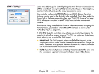 DMX-512 Output   Use a DMX-512 Output to control lighting and other devices which accept the
                 DMX-512 protocol. Specify the DMX channel number to use in the dialog box,
                 as shown to the left, and give the output a descriptive name.
                 You must also configure WATCHOUT to transmit DMX data on the Artnet
                 Universe number used by the device(s) to be controlled. This is done under the
                 Control tab in the Preferences dialog box (see “DMX-512 Universe” on page
                 115). All devices controlled by WATCHOUT must be in the same Artnet
                 universe.
                 If the devices being controlled don’t have an Ethernet connector accepting the
                 Artnet protocol, you need an Ethernet-to-DMX interface, as shown under
                 “DMX-512 Input” on page 191.
                 A DMX-512 Output is controlled using a Fade cue, created by dragging the
                 output onto a timeline, as seen on page 194. This cue contains a single tween
                 track, allowing you to control the DMX output.
                 x IMPORTANT: The DMX output is only controlled while the cue is active.
                   Jumping to positions on the timeline between Fade cues will not change the
                   output. To control an output over the entire duration of a timeline, the Fade
                   cue must have the same duration as the timeline.
                 x NOTE: If you have multiple cues controlling the same output at the same time
                   (for example on separate timelines), the highest value will be chosen.




                   Chapter 11      Inputs and Outputs                                      195
 
