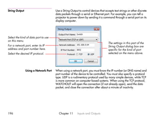 String Output                          Use a String Output to control devices that accepts text strings or other discrete
                                       data packets through a serial or Ethernet port. For example, you can tell a
                                       projector to power down by sending it a command through a serial port on its
                                       display computer.




Select the kind of data port to use
on this menu.
                                                                                      The settings in this part of the
For a network port, enter its IP                                                      String Output dialog box are
address and port number here.                                                         specific for the kind of port
Select the desired IP protocol.                                                       selected on the menu above.




                Using a Network Port   When using a network port, you must know the IP number (or DNS name) and
                                       port number of the device to be controlled. You must also specify a protocol
                                       type. UDP is a rudimentary protocol used by many simple devices, while TCP
                                       is more common on computer-based systems. When using the TCP protocol,
                                       WATCHOUT will open the connection (if not already open), send the data
                                       packet, and close the connection after about a minute of inactivity.




196                                       Chapter 11      Inputs and Outputs
 