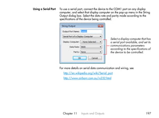 Using a Serial Port   To use a serial port, connect the device to the COM1 port on any display
                      computer, and select that display computer on the pop-up menu in the String
                      Output dialog box. Select the data rate and parity mode according to the
                      specifications of the device being controlled.




                                                                Select a display computer that has
                                                                a serial port available, and set its
                                                                communications parameters
                                                                according to the specifications of
                                                                the device to be controlled.




                      For more details on serial data communication and wiring, see
                         http://en.wikipedia.org/wiki/Serial_port
                         http://www.airborn.com.au/rs232.html




                        Chapter 11      Inputs and Outputs                                     197
 