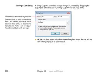 Sending a Data String    A String Output is controlled using a String Cue, created by dragging the
                                       output onto a timeline (see “Creating Output Cues” on page 194).




Name the cue to state its purpose.
Enter the data to send to the device
here. This can be plain text, hexa-
decimal data bytes, or a combina-
tion of both. Prefix each two-digit
hexadecimal byte with a $-sign.




                                       x NOTE: The data is sent only when the timeline plays across the cue. It is not
                                         sent when jumping to or past the cue.




198                                      Chapter 11      Inputs and Outputs
 