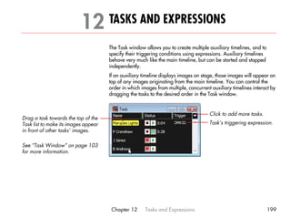 12 TASKS AND EXPRESSIONS                                                                     21




                                      The Task window allows you to create multiple auxiliary timelines, and to
                                      specify their triggering conditions using expressions. Auxiliary timelines
                                      behave very much like the main timeline, but can be started and stopped
                                      independently.
                                      If an auxiliary timeline displays images on stage, those images will appear on
                                      top of any images originating from the main timeline. You can control the
                                      order in which images from multiple, concurrent auxiliary timelines interact by
                                      dragging the tasks to the desired order in the Task window.


                                                                                     Click to add more tasks.
Drag a task towards the top of the
Task list to make its images appear                                                  Task’s triggering expression.
in front of other tasks’ images.

See “Task Window” on page 103
for more information.




                                       Chapter 12      Tasks and Expressions                                       199
 
