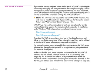 VNC SERVER SOFTWARE   If you want to use the Computer Screen media item in WATCHOUT to integrate
                      a live computer display into your presentation (for example, to display Excel or
                      Powerpoint as part of a speaker-support presentation), you must install VNC
                      server software on the remote computer. This must be a separate computer – it
                      can not be one of the computers running WATCHOUT software.
                      x NOTE: This software is not required for basic WATCHOUT functions. You
                        only need to install this software if you want to use the “Computer Screen”
                        feature (see “Add Computer Screen” on page 135).
                      VNC (Virtual Network Computing) server software is available for a wide
                      variety of operating systems. The instructions below describe its installation
                      under Windows. VNC is free software, available in several forms:
                         http://www.realvnc.com/
                         http://ultravnc.sourceforge.net/
                      Download the VNC server software from one of the above locations, and
                      follow its installation instructions. When using Windows Vista, you’re advised
                      to start the VNC server software as a user mode application.
                      For best performance, use a reasonably fast computer to run the VNC server
                      software and the application you wish to incorporate into your presentation
                      (for example, Powerpoint).
                      Make sure that the VNC server computer is connected to the WATCHOUT
                      network, and has a fixed, known IP number in its TCP/IP settings (see
                      page 24). This IP number and other TCP/IP parameters must match the
                      network to which it is connected. Also verify that its firewall is disabled, or that
                      the VNC port 5900 is open in the firewall (see “Firewall Settings” on page 25).




20                            Chapter 2      Installation
 