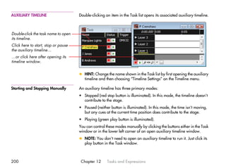 AUXILIARY TIMELINE                   Double-clicking an item in the Task list opens its associated auxiliary timeline.



Double-click the task name to open
its timeline.
Click here to start, stop or pause
the auxiliary timeline…
…or click here after opening its
timeline window.


                                     x HINT: Change the name shown in the Task list by first opening the auxiliary
                                       timeline and then choosing “Timeline Settings” on the Timeline menu.

Starting and Stopping Manually       An auxiliary timeline has three primary modes:
                                     • Stopped (red stop button is illuminated). In this mode, the timeline doesn’t
                                       contribute to the stage.
                                     • Paused (neither button is illuminated). In this mode, the time isn’t moving,
                                       but any cues at the current time position does contribute to the stage.
                                     • Playing (green play button is illuminated).
                                     You can control these modes manually by clicking the buttons either in the Task
                                     window or in the lower left corner of an open auxiliary timeline window.
                                     x NOTE: You don’t need to open an auxiliary timeline to run it. Just click its
                                       play button in the Task window.



200                                   Chapter 12      Tasks and Expressions
 