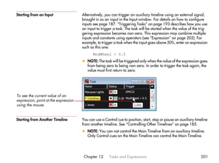 Starting from an Input                Alternatively, you can trigger an auxiliary timeline using an external signal,
                                      brought in as an input in the Input window. For details on how to configure
                                      inputs see page 187. “Triggering Tasks” on page 193 describes how you use
                                      an input to trigger a task. The task will be started when the value of the trig-
                                      gering expression becomes non-zero. This expression may combine multiple
                                      inputs and constants using operators (see “Expression” on page 202). For
                                      example, to trigger a task when the input goes above 50%, enter an expression
                                      such as this one:
                                             ModWheel > 0.5
                                      x NOTE: The task will be triggered only when the value of the expression goes
                                        from being zero to being non-zero. In order to trigger the task again, the
                                        value must first return to zero.




To see the current value of an
expression, point at the expression
using the mouse.


Starting from Another Timeline        You can use a Control cue to position, start, stop or pause an auxiliary timeline
                                      from another timeline. See “Controlling Other Timelines” on page 185.
                                      x NOTE: You can not control the Main Timeline from an auxiliary timeline.
                                        Only Control cues on the Main Timeline can control the Main Timeline.




                                       Chapter 12      Tasks and Expressions                                      201
 