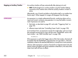Stopping an Auxiliary Timeline   An auxiliary timeline will stop automatically after playing to its end.
                                 x HINT: Set the length of an auxiliary timeline using the Timeline Settings
                                   command on the Timeline menu while the auxiliary timeline’s window is
                                   active.
                                 Alternatively, use a Control cue (either on the timeline itself, or on another time-
                                 line) to stop it. When stopped, its images will disappear from the stage.

EXPRESSION                       An expression is a simple mathematical formula, combining values such as
                                 inputs and numeric constants using operators in a way that yields a numeric
                                 result. Expressions are used to:
                                 • Start tasks, as described on page 201 and under “Triggering Tasks” on
                                   page 193.
                                 • Influence tween tacks (see “Controlling Tween Tracks” on page 192).
                                 In its most basic form, an expression consists of a single value, such as an input
                                 (this example assumes that an input with the name “ModWheel” exists in the
                                 Input window – see “MIDI Controller Input” on page 188):
                                        ModWheel
                                 If this expression is used in the Trigger column of the Task window, that task will
                                 be started when the ModWheel’s value becomes non-zero (that is, when the
                                 modulation wheel on the attached MIDI device is moved from its zero position).
                                 Likewise, if this expression is used as a formula for an Opacity tween track, the
                                 opacity will be controlled only by the modulation wheel (that is, the value of the
                                 tween track itself will have no effect).




202                               Chapter 12       Tasks and Expressions
 