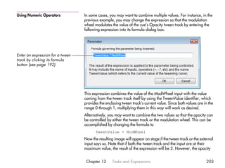 Using Numeric Operators           In some cases, you may want to combine multiple values. For instance, in the
                                  previous example, you may change the expression so that the modulation
                                  wheel modulates the value of the cue’s Opacity tween track by entering the
                                  following expression into its formula dialog box:




Enter an expression for a tween
track by clicking its formula
button (see page 192).




                                  This expression combines the value of the ModWheel input with the value
                                  coming from the tween track itself by using the TweenValue identifier, which
                                  provides the enclosing tween track’s current value. Since both values are in the
                                  range 0 through 1, multiplying them in this way will work as desired.
                                  Alternatively, you may want to combine the two values so that the opacity can
                                  be controlled by either the tween track or the modulation wheel. This can be
                                  accomplished by changing the formula to
                                         TweenValue + ModWheel
                                  Now the resulting image will appear on stage if the tween track or the external
                                  input says so. Note that if both the tween track and the input are at their
                                  maximum value, the result of the expression will be 2. However, the opacity


                                   Chapter 12      Tasks and Expressions                                     203
 