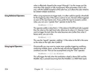 value is effectively clipped to the range 0 through 1 (as the image can’t be
                             more than fully opaque or fully transparent). Most parameters work in this
                             way, with the notable exception of the color hue, as it allows the color wheel to
                             be rotated multiple revolutions.

Using Relational Operators   When using expressions to trigger tasks, it is often useful to specify a threshold
                             for the triggering value. If the input is used on its own, the task will be triggered
                             as soon as the input leaves zero. If you prefer the input to exceed a certain
                             value, you can use a “greater than” operator to test for this:
                                    ModWheel > 0.5
                             This operator yields a value that is 1 if the value on the left hand side is greater
                             than the value on the right hand side, otherwise its value is 0. Likewise, if you
                             want to trigger the task when the value becomes zero (rather than when it
                             leaves zero), you can write:
                                    ModWheel = 0
                             This uses the “equals” operator, yielding 1 if the value on the left is the same
                             as the value on the right, else it yields 0.

Using Logical Operators      Occasionally you may want to create more complex triggering conditions,
                             combining multiple inputs, so that the task will only be triggered when all
                             conditions are met. That can be accomplished using the “and” operator:
                                    ModWheel > 0.5 && MiddleC
                             This will trigger the task when the modulation wheel is above 50% and the
                             MiddleC key is pressed (assuming here that MiddleC is a MIDI Note input).




204                           Chapter 12       Tasks and Expressions
 