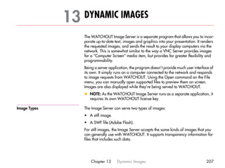 13 DYNAMIC IMAGES                                                                    31




                  The WATCHOUT Image Server is a separate program that allows you to incor-
                  porate up-to-date text, images and graphics into your presentation. It renders
                  the requested images, and sends the result to your display computers via the
                  network. This is somewhat similar to the way a VNC Server provides images
                  for a “Computer Screen” media item, but provides for greater flexibility and
                  programmability.
                  Being a server application, the program doesn’t provide much user interface of
                  its own. It simply runs on a computer connected to the network and responds
                  to image requests from WATCHOUT. Using the Open command on the File
                  menu, you can manually open supported files to preview them on screen.
                  Images are also displayed while they’re being served to WATCHOUT.
                  x NOTE: As the WATCHOUT Image Server runs as a separate application, it
                    requires its own WATCHOUT license key.

Image Types       The Image Server can serve two types of images:
                  • A still image.
                  • A SWF file (Adobe Flash).
                  For still images, the Image Server accepts the same kinds of images that you
                  can generally use with WATCHOUT. It supports transparency information for
                  files that includes such data.




                      Chapter 13     Dynamic Images                                        207
 