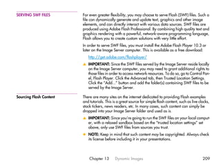 SERVING SWF FILES        For even greater flexibility, you may choose to serve Flash (SWF) files. Such a
                         file can dynamically generate and update text, graphics and other image
                         elements, and can directly interact with various data sources. SWF files are
                         produced using Adobe Flash Professional. By combining high quality text and
                         graphics rendering with a powerful, network-aware programming language,
                         Flash allows you to create custom solutions with very little effort.
                         In order to serve SWF files, you must install the Adobe Flash Player 10.3 or
                         later on the Image Server computer. This is available as a free download:
                            http://get.adobe.com/flashplayer/
                         v IMPORTANT: Since the SWF files served by the Image Server reside locally
                           on the Image Server computer, you may need to grant additional rights to
                           those files in order to access network resources. To do so, go to Control Pan-
                           el, Flash Player. Click the Advanced tab, then Trusted Location Settings.
                           Click the “Add...” button and add the folder(s) containing SWF files to be
                           served by the Image Server.

Sourcing Flash Content   There are many sites on the internet dedicated to providing Flash examples
                         and tutorials. This is a great source for simple flash content, such as live clocks,
                         stock tickers, news readers, etc. In many cases, such content can simply be
                         dropped into your Image Server folder and used as is.
                         v IMPORTANT: Since you’re going to run the SWF files on your local comput-
                           er, with a relaxed sandbox based on the “trusted location settings” set
                           above, only use SWF files from sources you trust.
                         x NOTE: Keep in mind that such content may be copyrighted. Always check
                           its license before including it in your presentations.




                             Chapter 13       Dynamic Images                                            209
 