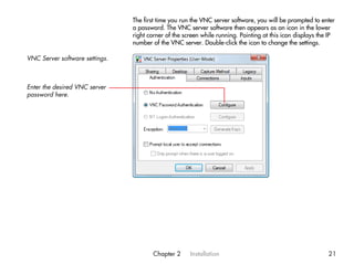 The first time you run the VNC server software, you will be prompted to enter
                                a password. The VNC server software then appears as an icon in the lower
                                right corner of the screen while running. Pointing at this icon displays the IP
                                number of the VNC server. Double-click the icon to change the settings.

VNC Server software settings.



Enter the desired VNC server
password here.




                                        Chapter 2     Installation                                          21
 