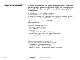 Example SWF: A News reader   To develop custom solutions, you need to be familiar with Flash Professional
                             and its ActionScript programming language, which is used to create live data.
                             The example below shows a complete news reader for displaying the latest
                             news from CNN:
                             var rssXML:XML; // RSS feed data is loaded here
                             var rssLoader:URLLoader = new URLLoader();
                             var rssURL:URLRequest = new URLRequest("http://rss.cnn.com/rss/edition_world.rss");
                             var timer : Timer = new Timer(10000); // For updating the display on a regular basis

                             rssLoader.addEventListener(Event.COMPLETE, rssLoaded);
                             rssLoader.load(rssURL);

                             function rssLoaded(evt:Event):void {
                               var firstCall : Boolean = !rssXML;
                               rssXML = XML(rssLoader.data);
                               if (firstCall) {
                                 updateDisplay(null); // Draw first time rigt away
                                 timer.addEventListener(TimerEvent.TIMER, updateDisplay);
                                 timer.start(); // Display other news every 10 seconds
                               }
                             }

                             function updateDisplay(evt : TimerEvent) : void {
                               var itemCount : uint = rssXML.channel.item.length();
                               if (itemCount) { // Has something to display
                                 var pick : uint = Math.random() * (itemCount-1);
                                 displayField.htmlText = rssXML.channel.item[pick].description;
                               }
                             }




210                              Chapter 13        Dynamic Images
 