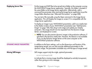 Displaying Server Files    Put the image and SWF files to be served into a folder on the computer running
                           the WATCHOUT Image Server application. Typically, this folder is located in
                           the same folder as the Image Server application. Alternatively, add a
                           command line parameter when starting the Image Server application to put the
                           image folder elsewhere (see “Alternate File Location” on page 208).
                           You can test a file manually using the Open command in the Image Server
                           application. This will display the image on screen if it is compatible with the
                           image Server application.
                           To display an image in your WATCHOUT presentation, add it as a media item
                           to the Media window of your WATCHOUT presentation (see “Add Dynamic
                           Image” on page 140), then drag it onto stage and update your display
                           computers. The image should now be requested from the Dynamic Image
                           Server, and displayed on screen.
                           x NOTE: You can also preview dynamic images in the production software, if
                             specified in the dynamic media item. However, this feature is not available
                             if you run the Dynamic Image Server on the same computer as the
                             WATCHOUT production software.

DYNAMIC IMAGE PARAMETERS   In addition to the basic settings, such as the dimensions and location of the
                           image being served, you can also provide additional parameters to the
                           dynamic image. The parameters available vary with the type of image served.

Missing Still Images       Still images support only the single, optional parameter:
                              missingImageIsOK
                           to indicate that a missing image should be displayed as entirely transparent,
                           rather than giving an error message.


                               Chapter 13      Dynamic Images                                          211
 