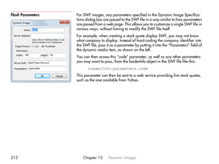 Flash Parameters   For SWF images, any parameters specified in the Dynamic Image Specifica-
                   tions dialog box are passed to the SWF file in a way similar to how parameters
                   are passed from a web page. This allows you to customize a single SWF file in
                   various ways, without having to modify the SWF file itself.
                   For example, when creating a stock quote display SWF, you may not know
                   what company to display. Instead of hard-coding the company identifier into
                   the SWF file, pass it as a parameter by putting it into the “Parameters” field of
                   the dynamic media item, as shown on the left.
                   You can then access this “code” parameter, as well as any other parameters
                   you may want to pass, from the loaderInfo object in the SWF file like this:
                          loaderInfo.parameters.code
                   This parameter can then be sent to a web service providing live stock quotes,
                   such as the one available from Yahoo.




212                    Chapter 13      Dynamic Images
 