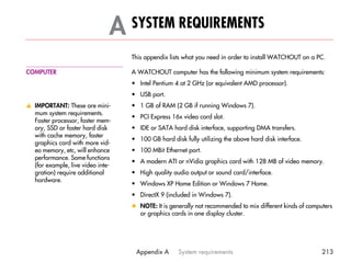 A SYSTEM REQUIREMENTS                                                             A




                                   This appendix lists what you need in order to install WATCHOUT on a PC.

COMPUTER                           A WATCHOUT computer has the following minimum system requirements:
                                   • Intel Pentium 4 at 2 GHz (or equivalent AMD processor).
                                   • USB port.
v IMPORTANT: These are mini-       • 1 GB of RAM (2 GB if running Windows 7).
  mum system requirements.
                                   • PCI Express 16x video card slot.
  Faster processor, faster mem-
  ory, SSD or faster hard disk     • IDE or SATA hard disk interface, supporting DMA transfers.
  with cache memory, faster
                                   • 100 GB hard disk fully utilizing the above hard disk interface.
  graphics card with more vid-
  eo memory, etc, will enhance     • 100 MBit Ethernet port.
  performance. Some functions
                                   • A modern ATI or nVidia graphics card with 128 MB of video memory.
  (for example, live video inte-
  gration) require additional      • High quality audio output or sound card/interface.
  hardware.
                                   • Windows XP Home Edition or Windows 7 Home.
                                   • DirectX 9 (included in Windows 7).
                                   x NOTE: It is generally not recommended to mix different kinds of computers
                                     or graphics cards in one display cluster.




                                    Appendix A      System requirements                                   213
 