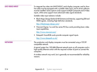 LIVE VIDEO INPUT   To integrate live video into WATCHOUT, each display computer used to show
                   live video must be equipped with a suitable video input, and its driver software
                   must be installed. Some capture cards support multiple Composite and S-Video
                   inputs, while some support more advanced video signal standards.
                   Suitable video input solutions include:
                   • Black Magic Design DeckLink HD Extreme and Intensity, supporting SDI and
                     HDMI signals, including High Definition standards.
                      http://blackmagic-design.com/
                   • Viewcast Osprey 1xx and 2xx series PCI-bus cards providing basic video
                     input capabilities.
                      http://www.viewcast.com/
                   • Datapath VisionRGB cards provide computer signal inputs.
                      http://www.datapath.co.uk/

NETWORK            The production and display computers must be connected using a TCP/IP
                   compatible network.
                   A typical system has 100 MBit Ethernet network ports on all computers and a
                   high-quality Ethernet switch with the required number of ports to connect the
                   computers.
                   A wireless network may work, but is generally not recommended for reliability
                   reasons.




214                 Appendix A       System requirements
 