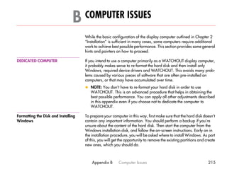 B COMPUTER ISSUES                                                                         B




                                     While the basic configuration of the display computer outlined in Chapter 2
                                     “Installation” is sufficient in many cases, some computers require additional
                                     work to achieve best possible performance. This section provides some general
                                     hints and pointers on how to proceed.

DEDICATED COMPUTER                   If you intend to use a computer primarily as a WATCHOUT display computer,
                                     it probably makes sense to re-format the hard disk and then install only
                                     Windows, required device drivers and WATCHOUT. This avoids many prob-
                                     lems caused by various pieces of software that are often pre-installed on
                                     computers, or that may have accumulated over time.
                                     x NOTE: You don’t have to re-format your hard disk in order to use
                                       WATCHOUT. This is an advanced procedure that helps in obtaining the
                                       best possible performance. You can apply all other adjustments described
                                       in this appendix even if you choose not to dedicate the computer to
                                       WATCHOUT.

Formatting the Disk and Installing   To prepare your computer in this way, first make sure that the hard disk doesn’t
Windows                              contain any important information. You should perform a backup if you’re
                                     unsure about the content of the hard disk. Then start the computer from the
                                     Windows installation disk, and follow the on-screen instructions. Early on in
                                     the installation procedure, you will be asked where to install Windows. As part
                                     of this, you will get the opportunity to remove the existing partitions and create
                                     new ones, which you should do.



                                         Appendix B       Computer Issues                                         215
 