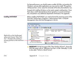 For best performance, you should create a smaller (50 GB or so) partition for
                                   Windows, and any other applications you may want to install. This partition
                                   will become the C: drive. Leave the remainder of the disk unformatted for now.
                                   Proceed with installing Windows on the newly created, small partition. Once
                                   that’s done, install required device drivers (graphics or sound card drivers,
                                   etc), and perform any additional adjustments mentioned in this appendix.

Installing WATCHOUT                Before installing WATCHOUT, you need to format the remaining space of the
                                   hard disk. Choose Start > Programs > Administrative Tools > Computer
                                   Management, then click Disk Management in the list.




Right-click on the Unallocated
space and choose “New Parti-
tion”. Proceed with creating a
primary partition of the maximum
size.


                                   v IMPORTANT: On the last page of the “New Partition Wizard”, choose the
                                     NTFS file system with an “Allocation Unit Size” of 32K. Generally, it is OK
                                     to also select “Perform a Quick Format”.



216                                    Appendix B      Computer Issues
 