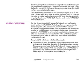 Specifying a larger than usual allocation size greatly reduces the tendency of
                         disk fragmentation, at the cost of a small amount of wasted disk space. Given
                         the fact that most WATCHOUT media files tend to be rather large, this should
                         not have any practical disadvantages.
                         Once the formatting is complete, the new partition will appear as the D: disk
                         drive. Create a WATCHOUT folder on this disk, and install WATCHOUT to this
                         disk using the Installer, as described on page 15. When given the opportunity
                         to specify where to install WATCHOUT, chose the newly created WATCHOUT
                         folder on the D: drive.

WINDOWS 7 UAC SETTINGS   The User Access Control (UAC) feature of Windows 7 may interfere with
                         certain functions in WATCHOUT. Particularly when running on unattended
                         display computers. UAC, per definition, assumes that there is a user.
                         WATCHOUT display software is often run in an unattended way, with no user
                         standing by to click buttons or type passwords. Furthermore, you generally
                         shouldn’t run WATCHOUT on networks that have direct Internet access, or any
                         other kind of unrelated (and possibly harmful) traffic. Under those specific
                         circumstances, you’re better off without UAC, since it tends to cause more
                         problems than it solves.
                         Things that UAC will interfere with, if enabled, include:
                         • Downloading of shows. WATCHOUT display software traditionally stores
                           its shows in the Shows folder, located in the same folder as the application.
                           This is a not permitted under UAC, and Windows will therefore relocate the
                           folder to another location. While this works OK as far as WATCHOUT is
                           concerned, it may interfere with other methods of accessing the Shows
                           folder, or just be confusing when you go looking for it.




                             Appendix B      Computer Issues                                       217
 