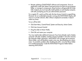 • Remote updating of WATCHOUT software and components. Since an
        application under UAC doesn’t have permission to write to its own program
        folder, or manage its components, those functions will generally fail under
        UAC. Instead, you must manually install updates on each display computer,
        with UAC prompting you for you administrator password.
      For a regular PC, used to surf the web, the User Access Control is a good thing.
      However, for an unattended computer running only WATCHOUT display soft-
      ware on a private network, often without a keyboard connected, it doesn’t
      make any sense.
      To turn off the UAC:
      • Click Start Menu, Control Panel, System and Security, Action Center.
      • Click User Account Control.
      • Drag the slider to Never Notify.
      • Click OK and restart your computer.
      You may need to take additional measures if you have already used a display
      computer with UAC enabled, and then choose to disable it. Since this removes
      the automatic folder redirection, WATCHOUT will no longer see its previous
      Shows folder, and will therefore create a new one, downloading your shows
      anew. To avoid this problem after disabling the UAC, move the Shows folder
      to its traditional location inside the WATCHOUT Programs folder before
      restarting WATCHOUT




218       Appendix B      Computer Issues
 