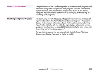 GENERAL PERFORMANCE               The performance of a PC is often degraded by numerous small programs and
                                  services running in the background. Such programs consume considerable
                                  system resources, and may serve no purpose on a WATCHOUT display
                                  computer. You can enhance performance by identifying and removing, or
                                  disabling, such programs.

Identifying Background Programs   To identify any unwanted background applications or services, first close all
                                  open windows then click the Start button and choose Programs > Accessories >
                                  System Tools > System Information. Select “Software Environment, Running
                                  Tasks” in the list to the left. The list to the right displays all currently running
                                  programs (see illustration on page 220). Look specifically for tasks whose path
                                  is anything but “c:windowssystem...”.
                                  To see which programs that are automatically started, choose “Software
                                  Environment, Startup Programs” in the list to the left.




                                      Appendix B       Computer Issues                                           219
 